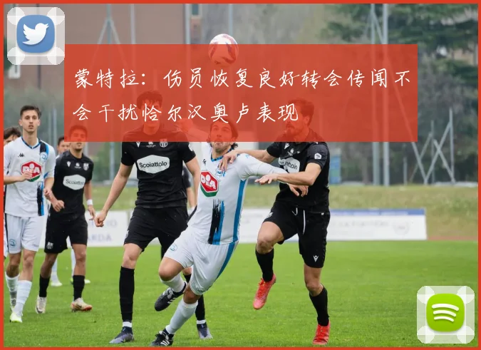 蒙特拉：伤员恢复良好转会传闻不会干扰恰尔汉奥卢表现