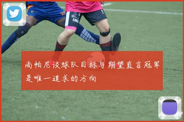 尚帕尼谈球队目标与期望直言冠军是唯一追求的方向