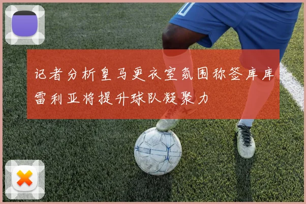 记者分析皇马更衣室氛围称签库库雷利亚将提升球队凝聚力