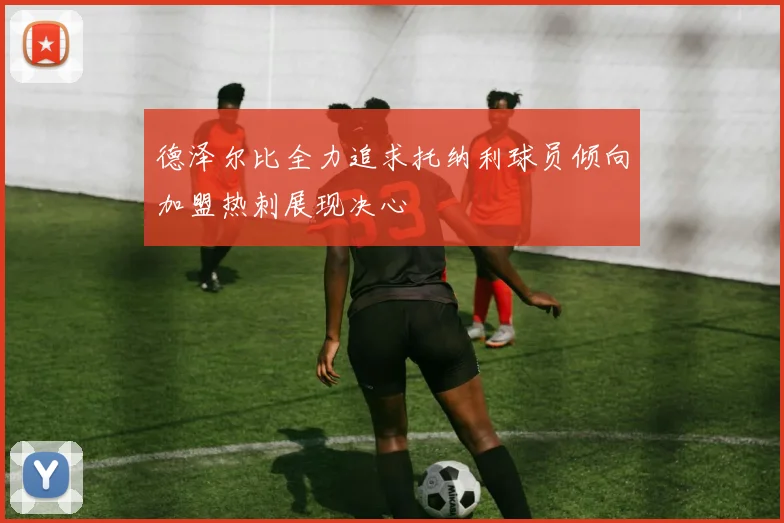 德泽尔比全力追求托纳利球员倾向加盟热刺展现决心