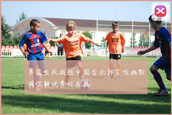 男篮生死战胜中国台北郭艾伦幽默调侃解说责任在我