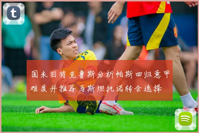 国米旧将克鲁斯分析帕斯回归意甲难度并推荐马斯坦托诺转会选择