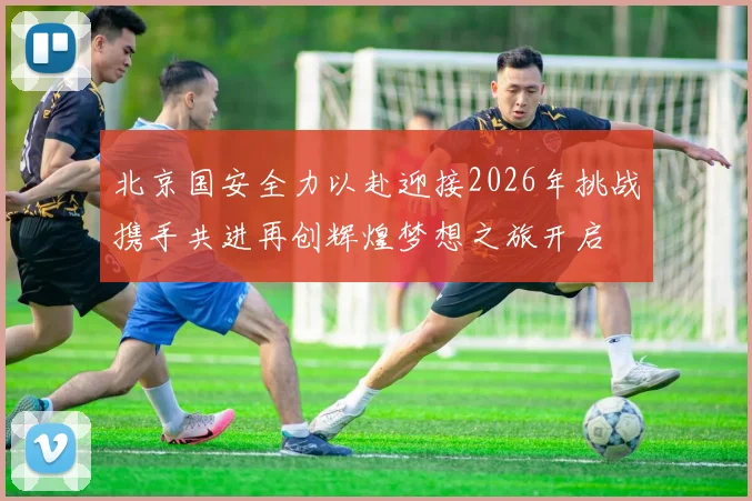 北京国安全力以赴迎接2026年挑战携手共进再创辉煌梦想之旅开启