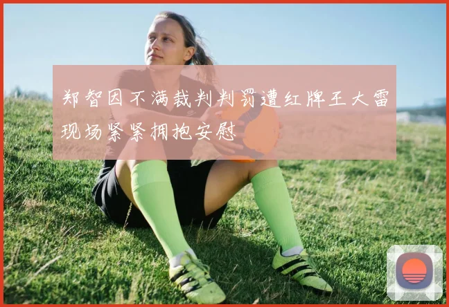 郑智因不满裁判判罚遭红牌王大雷现场紧紧拥抱安慰