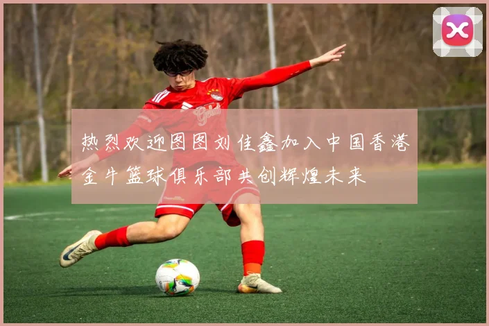 热烈欢迎图图刘佳鑫加入中国香港金牛篮球俱乐部共创辉煌未来
