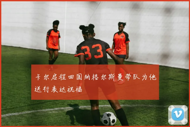 卡尔启程回国纳格尔斯曼带队为他送行表达祝福