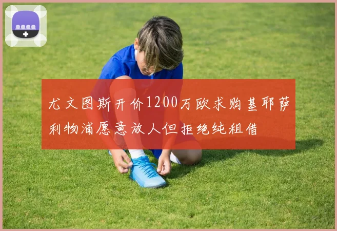 尤文图斯开价1200万欧求购基耶萨利物浦愿意放人但拒绝纯租借