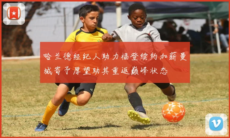 哈兰德经纪人助力福登续约加薪曼城寄予厚望助其重返巅峰状态