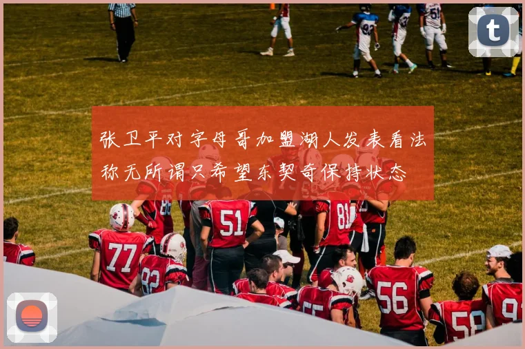 张卫平对字母哥加盟湖人发表看法称无所谓只希望东契奇保持状态