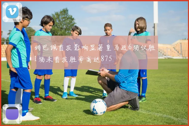 姆巴佩首发影响显著皇马近6场仅胜1场未首发胜率高达875
