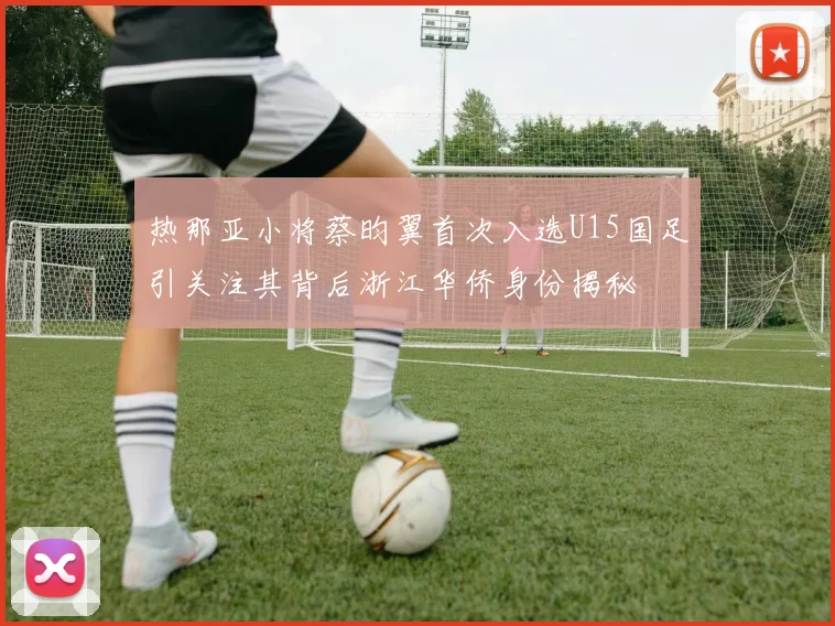 热那亚小将蔡昀翼首次入选U15国足引关注其背后浙江华侨身份揭秘