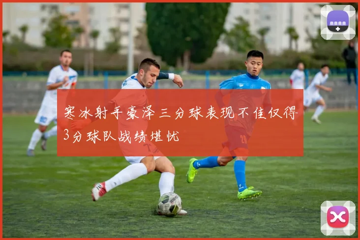 寒冰射手豪泽三分球表现不佳仅得3分球队战绩堪忧