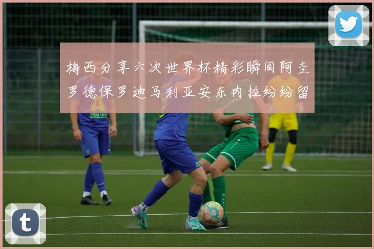 梅西分享六次世界杯精彩瞬间阿圭罗德保罗迪马利亚安东内拉纷纷留言评论