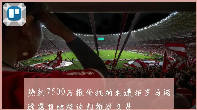 热刺7500万报价托纳利遭拒罗马诺透露将继续谈判推进交易
