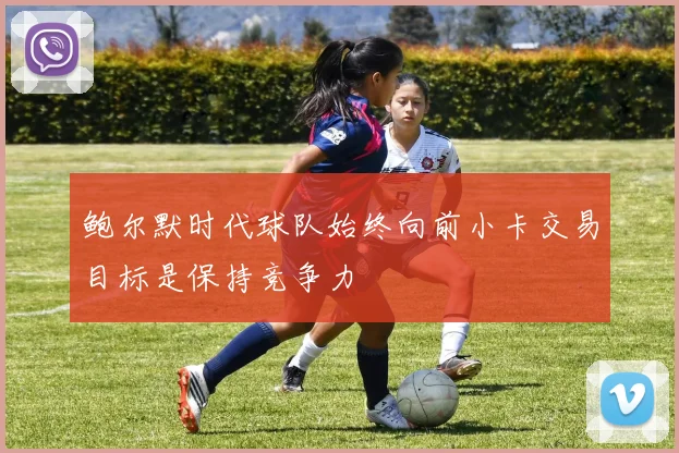鲍尔默时代球队始终向前小卡交易目标是保持竞争力