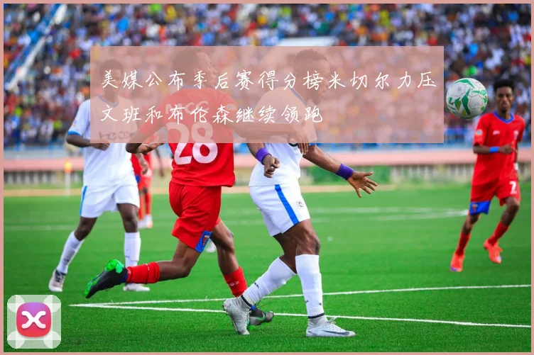 美媒公布季后赛得分榜米切尔力压文班和布伦森继续领跑