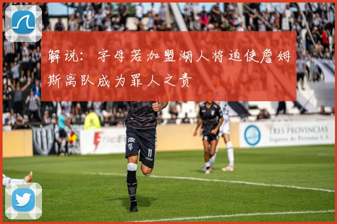 解说：字母若加盟湖人将迫使詹姆斯离队成为罪人之责